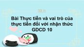 GDCD 10 Bài 7: Thực tiễn và vai trò của thực tiễn đối với nhận thức