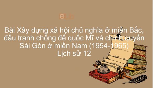 Lịch sử 12 Bài 21: Xây dựng XHCN ở miền Bắc, đấu tranh chống đế quốc Mĩ và chính quyền Sài Gòn ở miền Nam (1954-1965)