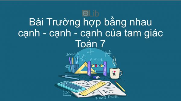 Toán 7 Chương 2 Bài 3: Trường hợp bằng nhau thứ nhất của tam giác cạnh - cạnh - cạnh (c-c-c)