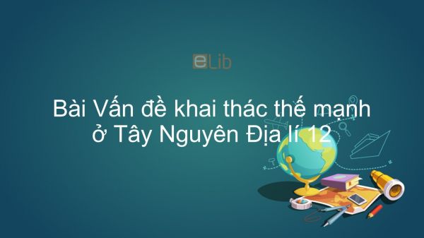 Địa lí 12 Bài 37: Vấn đề khai thác thế mạnh ở Tây Nguyên