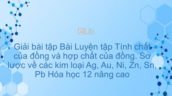 Giải bài tập SGK Hóa 12 Nâng cao Bài 46: Luyện tập: Tính chất của đồng và hợp chất của đồng. Sơ lược về các kim loại Ag, Au, Ni, Zn, Sn, Pb