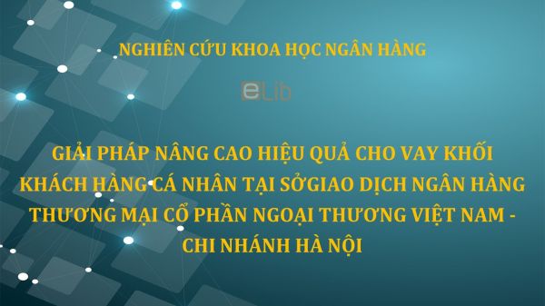 NCKH: Giải pháp nâng cao hiệu quả cho vay khối khách hàng cá nhân tại sở giao dịch ngân hàng thương mại cổ phần ngoại thương Việt Nam - chi nhánh Hà Nội