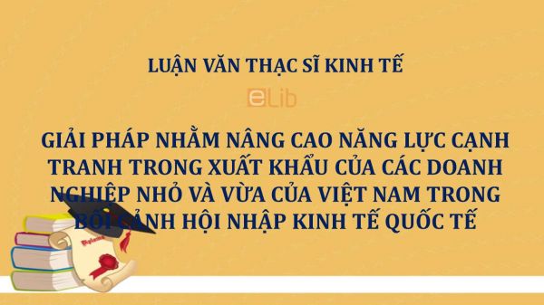 Luận văn ThS: Giải pháp nhằm nâng cao năng lực cạnh tranh trong xuất khẩu của các doanh nghiệp nhỏ và vừa của Việt Nam trong bối cảnh hội nhập kinh tế quốc tế