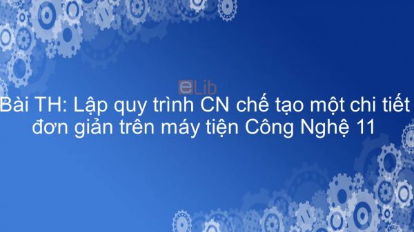 Công nghệ 11 Bài 18: TH: Lập quy trình CN chế tạo một chi tiết đơn giản trên máy tiện