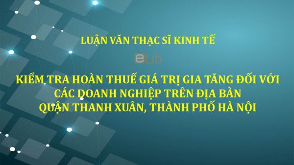 Luận văn ThS: Kiểm tra hoàn thuế giá trị gia tăng đối với các doanh nghiệp trên địa bàn Quận Thanh Xuân, Thành phố Hà Nội