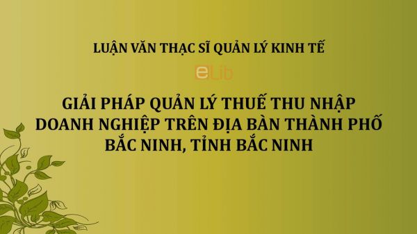 Luận văn ThS: Giải pháp quản lý thuế thu nhập doanh nghiệp trên địa bàn thành phố Bắc Ninh, tỉnh Bắc Ninh