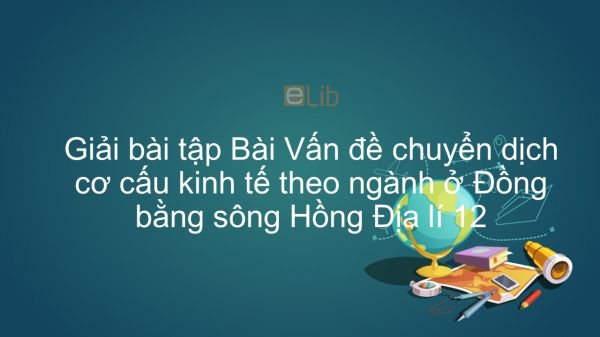 Giải bài tập SGK Địa lí 12 Bài 33: Vấn đề chuyển dịch cơ cấu kinh tế theo ngành ở Đồng bằng sông Hồng