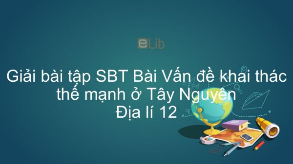 Giải bài tập SBT Địa lí 12 Bài 37: Vấn đề khai thác thế mạnh ở Tây Nguyên