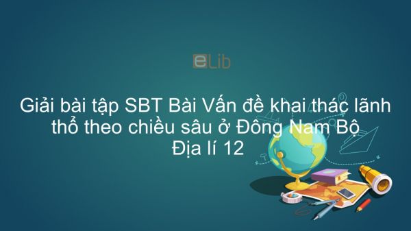 Giải bài tập SBT Địa lí 12 Bài 39: Vấn đề khai thác lãnh thổ theo chiều sâu ở Đông Nam Bộ