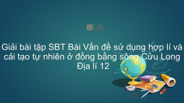 Giải bài tập SBT Địa lí 12 Bài 41: Vấn đề sử dụng hợp lí và cải tạo tự nhiên ở ĐBSCL