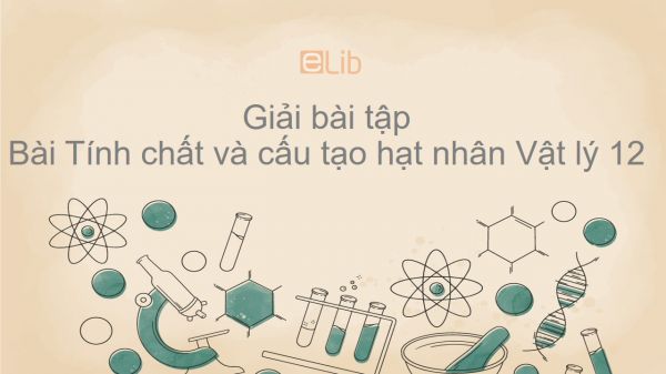 Giải bài tập SGK Vật lý 12 Bài 35: Tính chất và cấu tạo nhân