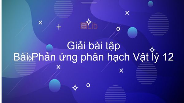 Giải bài tập SGK Vật lý 12 Bài 38: Phản ứng phân hạch