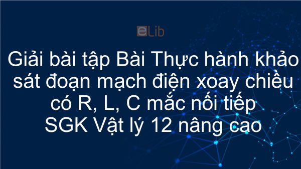 Giải bài tập SGK Vật lý 12 nâng cao Bài 34: Thực hành khảo sát đoạn mạch điện xoay chiều có R, L, C mắc nối tiếp