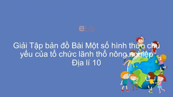 Giải Tập bản đồ Địa lí 10 Bài 30: Một số hình thức chủ yếu của tổ chức lãnh thổ nông nghiệp