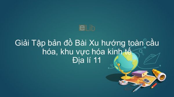 Giải Tập bản đồ Địa lí 11 Bài 2: Xu hướng toàn cầu hóa, khu vực hóa kinh tế