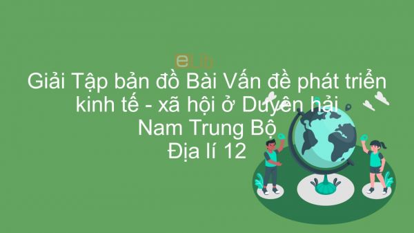 Giải Tập bản đồ Địa lí 12 Bài 36: Vấn đề phát triển kinh tế - xã hội ở Duyên hải Nam Trung Bộ