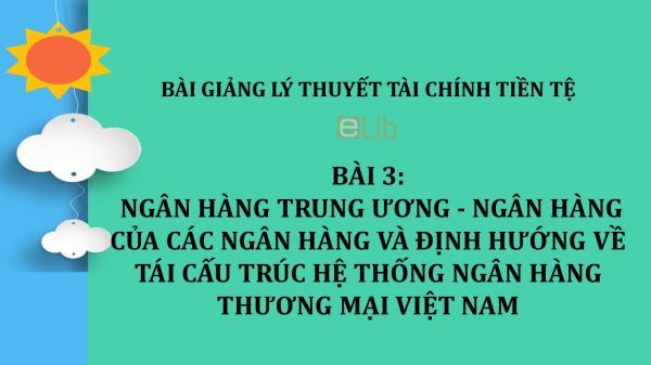 Bài 3: Ngân hàng trung ương - Ngân hàng của các ngân hàng và định hướng về tái cấu trúc hệ thống ngân hàng thương mại Việt Nam