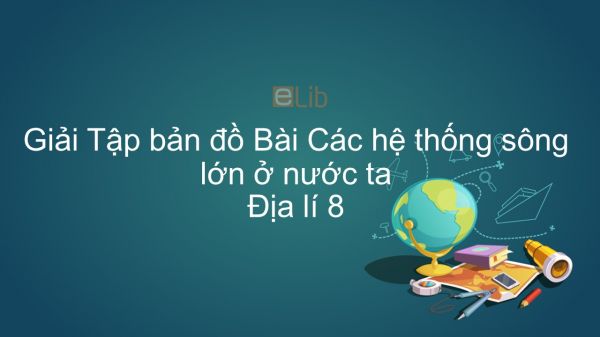 Giải Tập bản đồ Địa lí 8 Bài 34: Các hệ thống sông lớn ở nước ta