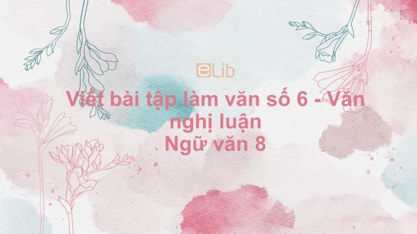 Viết bài tập làm văn số 6 - Văn nghị luận Ngữ văn 8