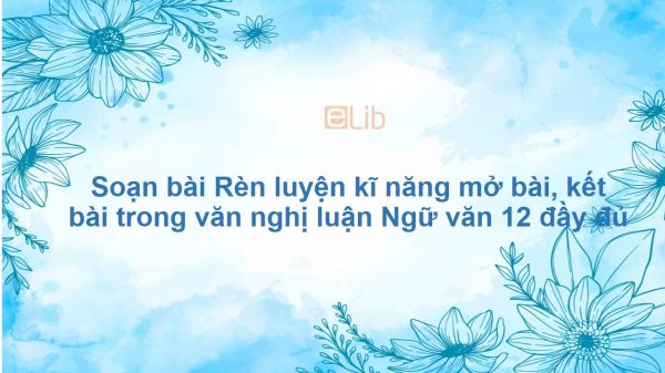 Soạn bài Rèn luyện kĩ năng mở bài, kết bài trong văn nghị luận Ngữ văn 12 đầy đủ